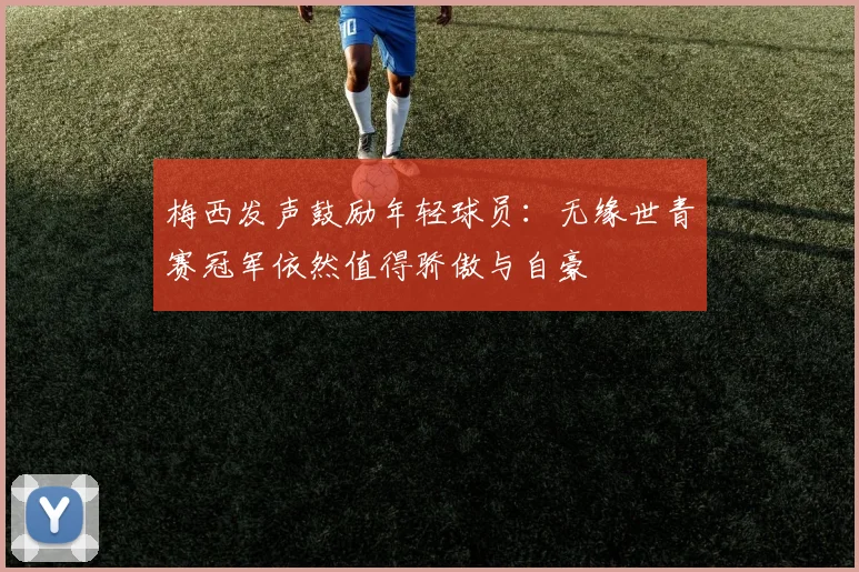 梅西发声鼓励年轻球员：无缘世青赛冠军依然值得骄傲与自豪