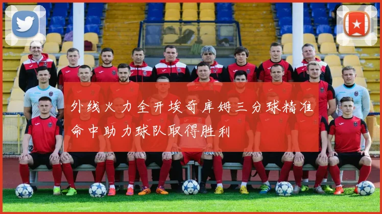 外线火力全开埃奇库姆三分球精准命中助力球队取得胜利