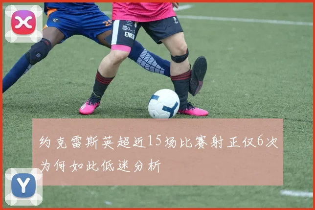 约克雷斯英超近15场比赛射正仅6次为何如此低迷分析