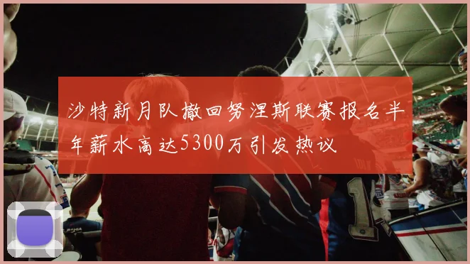 沙特新月队撤回努涅斯联赛报名半年薪水高达5300万引发热议