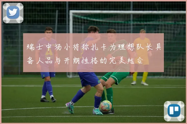 瑞士中场小将称扎卡为理想队长具备人品与开朗性格的完美结合