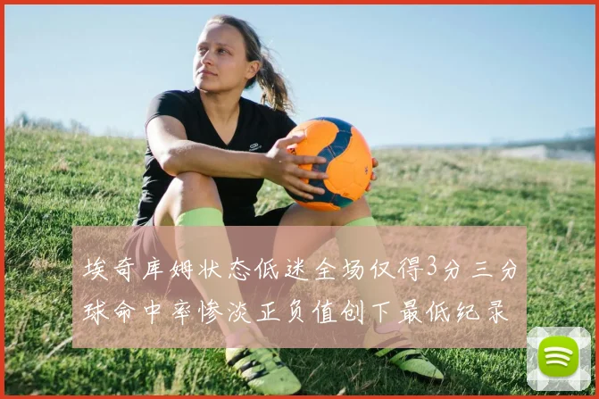 埃奇库姆状态低迷全场仅得3分三分球命中率惨淡正负值创下最低纪录